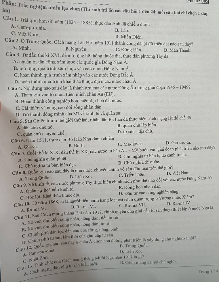 Ma de: 005
Phân: Trắc nghiệm nhiều lựa chọn (Thí sinh trả lời các câu hỏi 1 đến 24; mỗi câu hỏi chỉ chọn 1 đáp
án)
Câu 1. Trải qua hơn 60 năm (1824 - 1885), thực dân Anh đã chiếm được
A. Cam-pu-chia. B. Lào.
C. Việt Nam. D. Miến Điện.
Câu 2. Ở Trung Quốc, Cách mạng Tân Hợi năm 1911 thành công đã lật đổ triều đại nào sau đây?
A. Minh. B. Nguyên. C. Đông Hán. D. Mãn Thanh.
Câu 3. Từ đầu thế ki XVI, đề mở rộng hệ thống thuộc địa, thực dân phương Tây đã
A. chuẩn bị tấn công xâm lược các quốc gia Đông Nam Á.
B. mở rộng quá trình xâm lược vào các nước Đông Nam Á.
C. hoàn thành quá trình xâm nhập vào các nước Đông Bắc Á,
D. hoàn thành quá trình khai thác thuộc địa ở các nước châu Á.
Câu 4. Nội dung nào sau đây là thành tựu của các nước Đông Âu trong giai đoạn 1945 - 1949?
A. Tham gia vào tổ chức Liên minh châu Âu (EU).
B. Hoàn thành công nghiệp hoá, hiện đại hoá đất nước.
C. Cải thiện và nâng cao đời sống nhân dân.
D. Trở thành đồng minh của Mĩ về kinh tế và quân sự.
Câu 5. Sau Chiến tranh thế giới thứ hai, nhân dân Ba Lan đã thực hiện cách mạng lật đồ chế độ
A. dân chủ chủ nô. B. quân chủ lập hiến.
C. quân chủ chuyên chế. D. tư sản - địa chủ.
Câu 6. Năm 1511, thực dân Bồ Đào Nha đánh chiếm
A. Gia-va. B. Ba-li. C. Ma-lắc-ca. D. Gia-các-ta.
Câu 7. Cuối thế kỉ XIX, đầu thế kỉ XX, các nước tư bản Âu - Mỹ bước vào giai đoạn phát triển nào sau đây?
A. Chủ nghĩa quân phiệt. B. Chủ nghĩa tư bản tự do cạnh tranh.
C. Chủ nghĩa tư bản hiện đại. D. Chủ nghĩa đế quốc.
Câu 8. Quốc gia nào sau đây là nhà nước chuyên chính vô sản đầu tiên trên thế giới?
A. Trung Quốc. B. Liên Xô. C. Triều Tiên. D. Việt Nam.
Câu 9. Về kinh tế, các nước phương Tây thực hiện chính sách như thế nào đối với các nước Đông Nam Á?
A. Quân sự hoá nền kinh tế. B. Đồng hoá nhân dân.
C. Bóc lột, khai thác thuộc địa. D. Đầu tư vào công nghiệp nặng.
Câu 10. Từ năm 1868, ai là người tiến hành hàng loạt cải cách quan trọng ở Vương quốc Xiêm?
A. Ra-ma V. B. Ra-ma VI. C. Ra-ma VII. D. Ra-ma IV.
Câu 11. Sau Cách mạng tháng Hai năm 1917, chính quyền của giai cấp tư sản được thiết lập ở nước Nga là
A. Xô viết đại biểu công nhân, nông dân, tiểu tư sản.
B. Xô viết đại biểu công nhân, nông dân, tư sản.
C. Chính phủ dân tộc dân chủ của công, nông, binh.
D. Chính phủ tư sản lâm thời của giai cấp tư sản.
Câu 12. Quốc gia nào sau đây ở châu Á chọn con đường phát triển là xây dựng chủ nghĩa xã hội?
B. Trung Quốc.
A. Cam-pu-chia.
D. Liên Xô.
C. Nhật Bản.
Câu 13. Tính chất của Cách mạng tháng Mười Nga năm 1917 là gì?
A. Cách mạng dân chủ tư sản kiểu mới. B. Cách mạng xã hội chủ nghĩa.
Trang 1 / 4