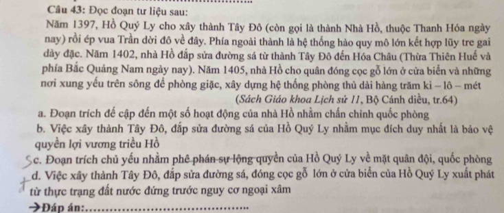 Đọc đoạn tư liệu sau:
Năm 1397, Hồ Quý Ly cho xây thành Tây Đô (còn gọi là thành Nhà Hồ, thuộc Thanh Hóa ngày
nay) rồi ép vua Trần dời đô về đây. Phía ngoài thành là hệ thống hào quy mô lớn kết hợp lũy tre gai
dày đặc. Năm 1402, nhà Hồ đắp sửa đường sá từ thành Tây Đô đến Hóa Châu (Thừa Thiên Huế và
phía Bắc Quảng Nam ngày nay). Năm 1405, nhà Hồ cho quân đóng cọc gỗ lớn ở cửa biển và những
nơi xung yếu trên sông để phòng giặc, xây dựng hệ thống phòng thủ dài hàng trăm ki - lô - mét
(Sách Giáo khoa Lịch sử 11, Bộ Cánh diều, tr. 64)
a. Đoạn trích đế cập đến một số hoạt động của nhà Hồ nhằm chấn chỉnh quốc phòng
b. Việc xây thành Tây Đô, đắp sửa đường sá của Hồ Quý Ly nhằm mục đích duy nhất là bảo vệ
quyền lợi vương triều Hồ
Ac. Đoạn trích chủ yếu nhằm phê phán sự lộng quyền của Hồ Quý Ly về mặt quân đội, quốc phòng
d. Việc xây thành Tây Đô, đắp sửa đường sá, đóng cọc gỗ lớn ở cửa biển của Hồ Quý Ly xuất phát
từ thực trạng đất nước đứng trước nguy cơ ngoại xâm
*Đáp án:_