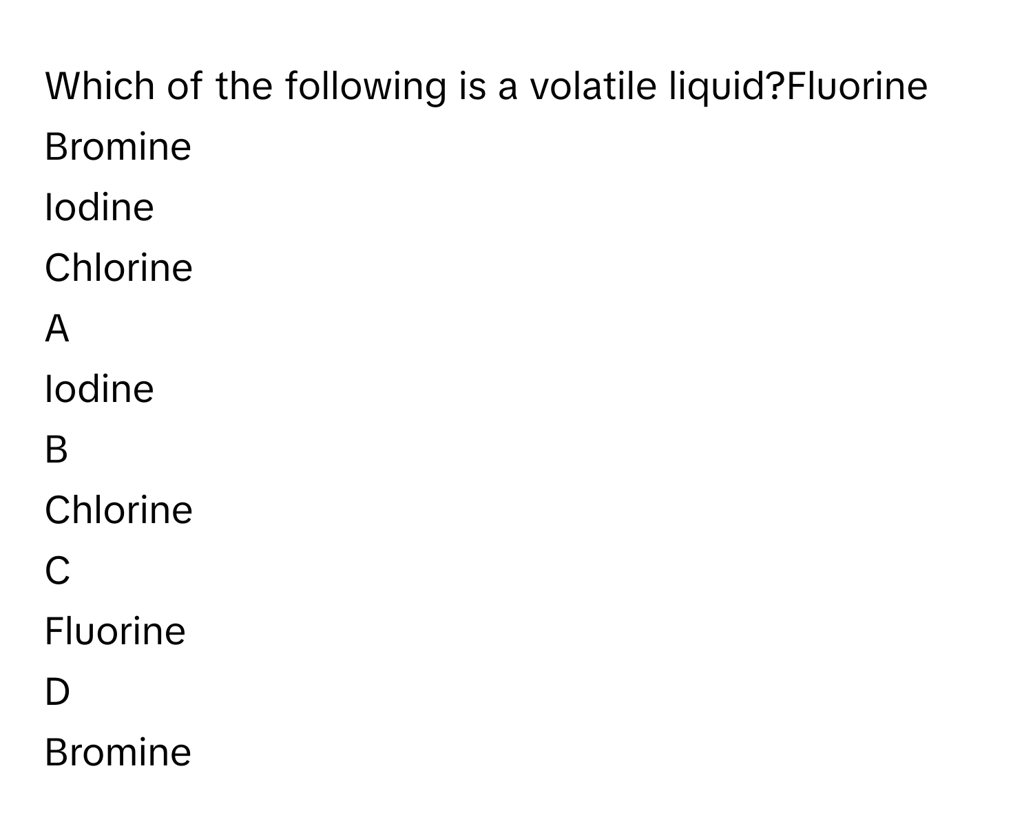 Which of the following is a volatile liquid?Fluorine
Bromine
Iodine
Chlorine

A  
Iodine 


B  
Chlorine 


C  
Fluorine 


D  
Bromine