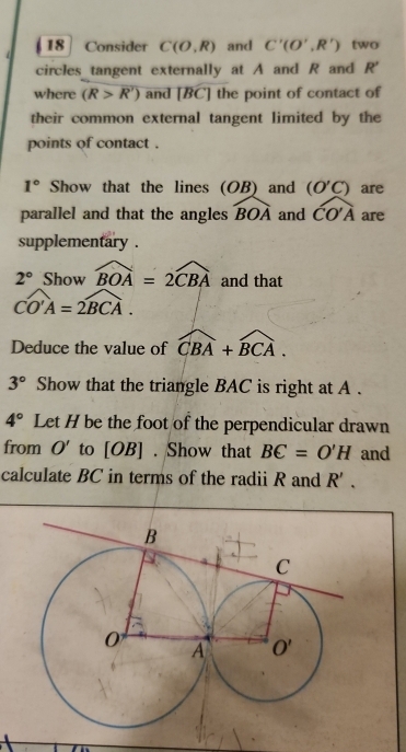 Consider C(O,R) and C'(O',R') two
circles tangent externally at A and R and R'
where (R>overline R') and [BC'] the point of contact of
their common external tangent limited by the
points of contact .
1° Show that the lines (OB) and (O'C) are
parallel and that the angles widehat BOA and widehat COA are
supplementary .
2° Show widehat BOA=2widehat CBA and that
widehat CO'A=2widehat BCA.
Deduce the value of widehat CBA+widehat BCA.
3° Show that the triangle BAC is right at A .
4° Let H be the foot of the perpendicular drawn
from O' to [OB] . Show that BC=O'H and
calculate BC in terms of the radii R and R'.