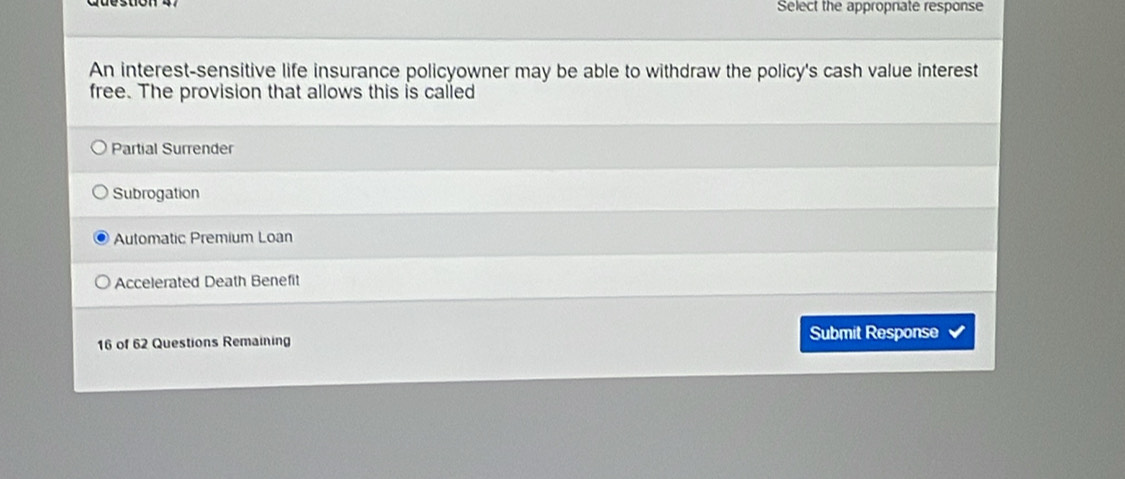 Select the approprate response
An interest-sensitive life insurance policyowner may be able to withdraw the policy's cash value interest
free. The provision that allows this is called
Partial Surrender
Subrogation
Automatic Premium Loan
Accelerated Death Benefit
16 of 62 Questions Remaining Submit Response