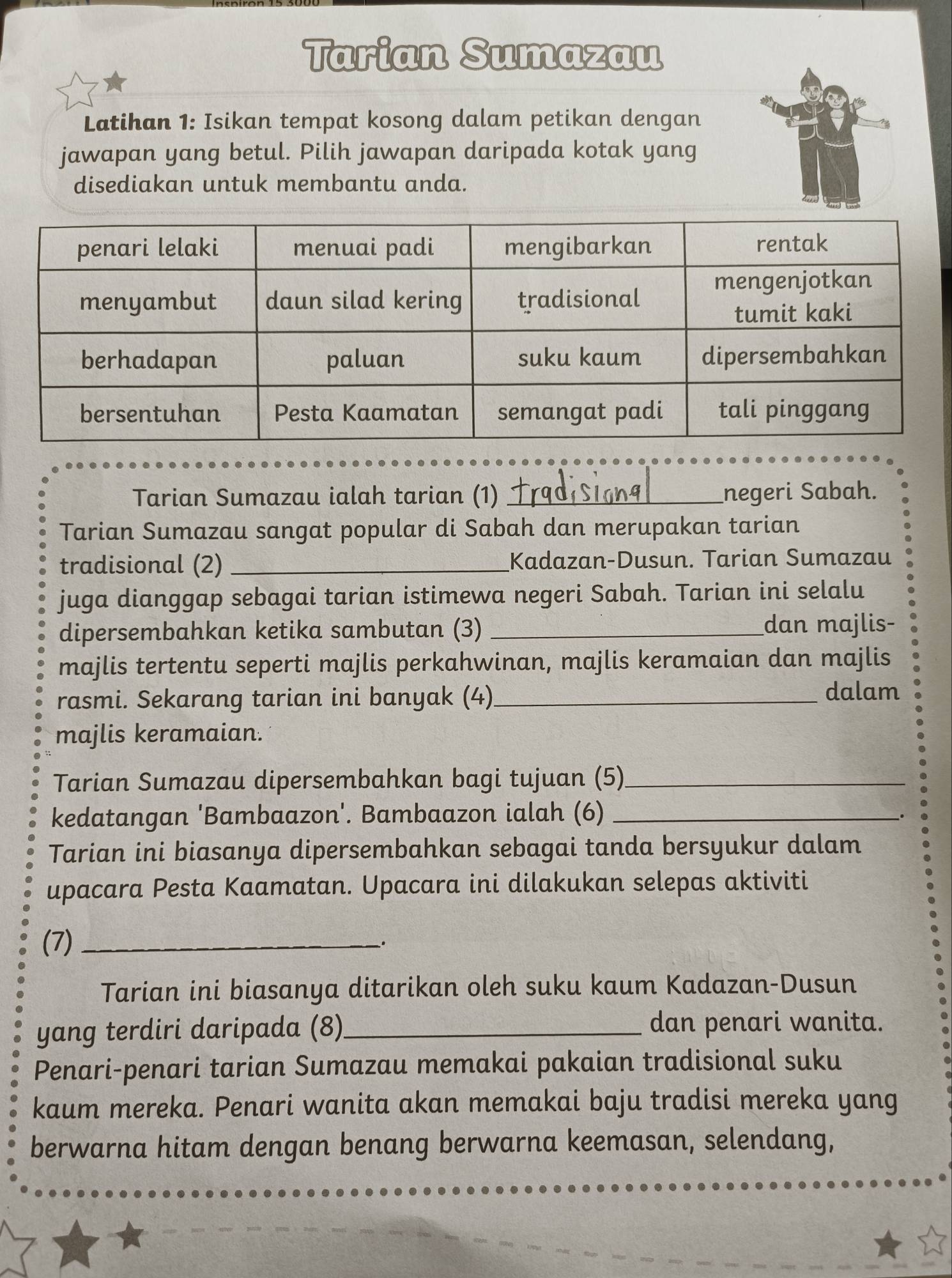 Tarian Sumazau 
Latihan 1: Isikan tempat kosong dalam petikan dengan 
jawapan yang betul. Pilih jawapan daripada kotak yang 
disediakan untuk membantu anda. 
Tarian Sumazau ialah tarian (1) _negeri Sabah. 
Tarian Sumazau sangat popular di Sabah dan merupakan tarian 
tradisional (2) _Kadazan-Dusun. Tarian Sumazau 
juga dianggap sebagai tarian istimewa negeri Sabah. Tarian ini selalu 
dipersembahkan ketika sambutan (3) _dan majlis- 
majlis tertentu seperti majlis perkahwinan, majlis keramaian dan majlis 
rasmi. Sekarang tarian ini banyak (4)_ 
dalam 
majlis keramaian. 
Tarian Sumazau dipersembahkan bagi tujuan (5)_ 
kedatangan 'Bambaazon'. Bambaazon ialah (6)_ 
. 
Tarian ini biasanya dipersembahkan sebagai tanda bersyukur dalam 
upacara Pesta Kaamatan. Upacara ini dilakukan selepas aktiviti 
(7) __. 
Tarian ini biasanya ditarikan oleh suku kaum Kadazan-Dusun 
yang terdiri daripada (8)_ dan penari wanita. 
Penari-penari tarian Sumazau memakai pakaian tradisional suku 
kaum mereka. Penari wanita akan memakai baju tradisi mereka yang 
berwarna hitam dengan benang berwarna keemasan, selendang,