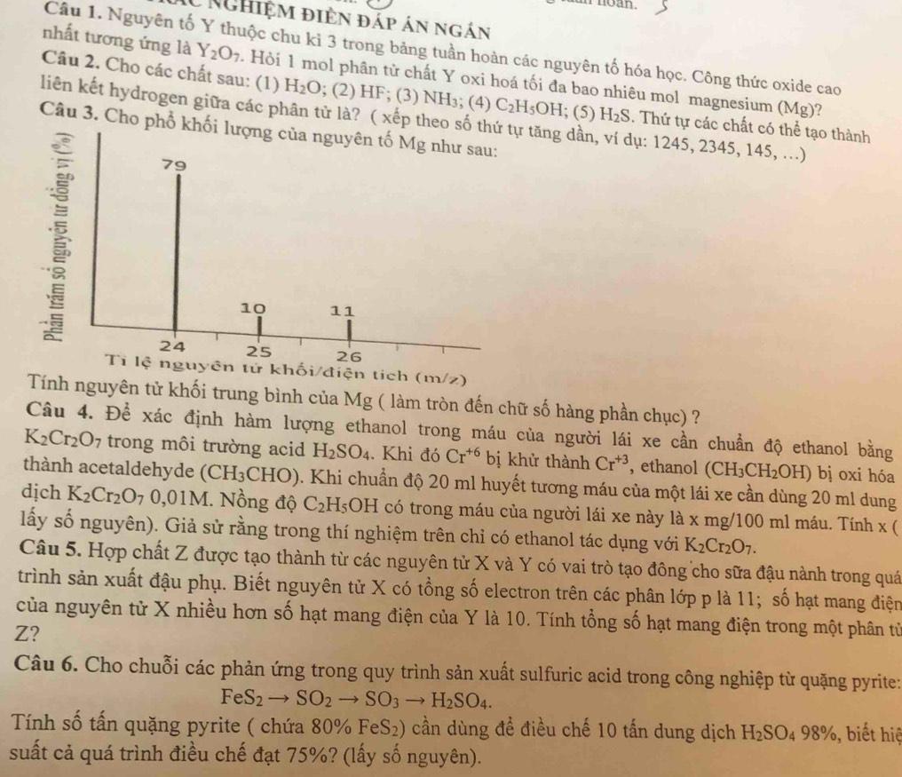 CNghiệm điện đáp án ngắn
Câu 1. Nguyên tố Y thuộc chu kỉ 3 trong bảng tuần hoàn các nguyên tố hóa học. Công thức oxide cao
nhất tương ứng là Y_2O_7. Hỏi 1 mol phân tử chất Y oxi hoá tối đa bao nhiêu mol magnesium (Mg)?
Câu 2. Cho các chất sau: (1) H_2O; (2) HF; (3) NH₃; (4) C_2H_5OH; (5) H_2S. Thứ tự các chất có thể tạo thành
liên kết hydrogen giữa các phân tử là? ( xếp theo số thứ tự tăng dần, ví dụ: 1245, 2345, 145, ..)
Câu 3. Cho phổ khối lượng của nguyên tố Mg như sau:
79
10 11
24 25 26
Tỉ lệ nguyên tử khối/điện tích (m/z)
Tính nguyên tử khối trung bình của Mg ( làm tròn đến chữ số hàng phần chục) ?
Câu 4. Để xác định hàm lượng ethanol trong máu của người lái xe cần chuẩn độ ethanol bằng
K_2Cr_2O_7 trong môi trường acid H_2SO_4. Khi đó Cr^(+6) bị khử thành Cr^(+3) , ethanol (CH_3CH_2OH) bị oxi hóa
thành acetaldehyde (CH₃CHO). Khi chuẩn độ 20 ml huyết tương máu của một lái xe cần dùng 20 ml dung
dịch K_2Cr_2O_7 0,01M. Nồng độ C_2 H_5OH có trong máu của người lái xe này là x mg/100 ml máu. Tính x (
lấy số nguyên). Giả sử rằng trong thí nghiệm trên chỉ có ethanol tác dụng với K_2Cr_2O_7.
Câu 5. Hợp chất Z được tạo thành từ các nguyên tử X và Y có vai trò tạo đông cho sữa đậu nành trong quá
trình sản xuất đậu phụ. Biết nguyên tử X có tổng số electron trên các phân lớp p là 11; số hạt mang điện
của nguyên tử X nhiều hơn số hạt mang điện của Y là 10. Tính tổng số hạt mang điện trong một phân tử
Z?
Câu 6. Cho chuỗi các phản ứng trong quy trình sản xuất sulfuric acid trong công nghiệp từ quặng pyrite:
FeS_2to SO_2to SO_3to H_2SO_4.
Tính số tấn quặng pyrite ( chứa 80% F eS_2) cần dùng đề điều chế 10 tấn dung dịch H_2SO_498% ,, biết hiệ
suất cả quá trình điều chế đạt 75%? (lấy số nguyên).