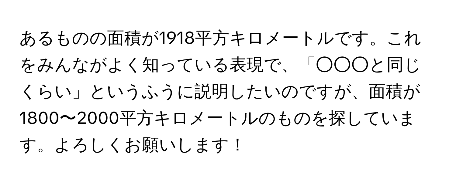 あるものの面積が1918平方キロメートルです。これをみんながよく知っている表現で、「○○○と同じくらい」というふうに説明したいのですが、面積が1800〜2000平方キロメートルのものを探しています。よろしくお願いします！