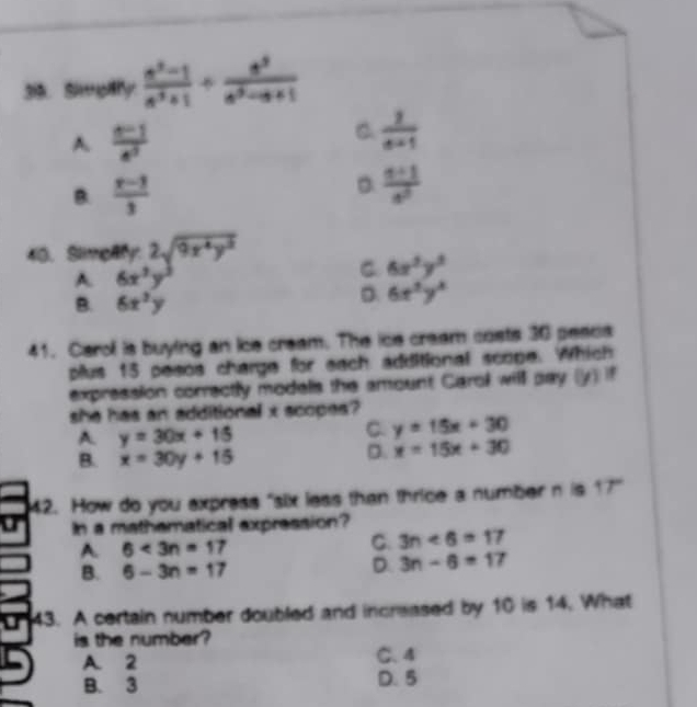 3is. Simplify  (a^3-1)/a^3+1 /  a^3/a^3-a+1 
A.  (n-1)/e^5 
C.  1/a+1 
B.  (x-3)/3 
。  (n+1)/n 
40. Slimeary 2sqrt(9x^4y^2)
A 6x^3y^3
C 6x^2y^3
B. 6x^2y
D 6x^2y^3
41. Carol is buying an ice cream. The ice cream costs 30 peacs
plus 15 pesos charge for each additional scope. Which
expression correctly models the amount Carok will pay (y) if
she has an additional x scopes ?
A. y=30x+15
C. y=15x+30
B. x=30y+15
D. x=15x+30
42. How do you express "six less than thrice a number n is 17
In a mathematical expression?
A. 6<3n=17
C. 3n<6=17
B. 6-3n=17
D. 3n-6=17
43. A certain number doubled and increased by 10 is 14. What
is the number?
A. 2 C. 4
B. 3 D. 5