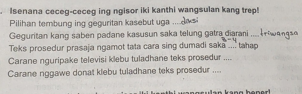 Isenana ceceg-ceceg ing ngisor iki kanthi wangsulan kang trep! 
Pilihan tembung ing geguritan kasebut uga ..... 
Geguritan kang saben padane kasusun saka telung gatra diarani 
Teks prosedur prasaja ngamot tata cara sing dumadi saka .... tahap 
Carane nguripake televisi klebu tuladhane teks prosedur .... 
Carane nggawe donat klebu tuladhane teks prosedur ....