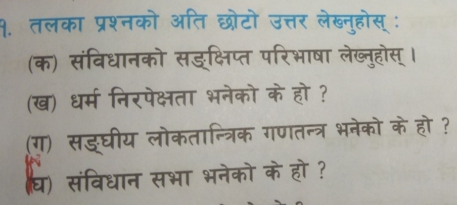 १. तलका प्रश्नको अति छोटो उत्तर लेख्नुहोस्ः 
(क) संविधानको सङ्क्षिप्त परिभाषा लेख्नुहोस्। 
(ख) धर्म निरपेक्षता भनेको के हो ? 
(ग) सङ्घीय लोकतान्त्रिक गणतन्त्र भनेको के हो ? 
घ) संविधान सभा भनेको के हो?