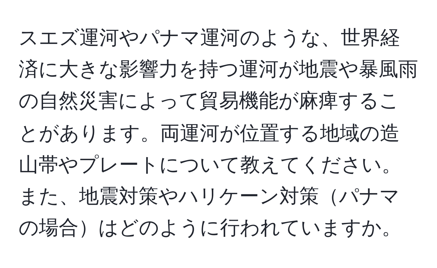 スエズ運河やパナマ運河のような、世界経済に大きな影響力を持つ運河が地震や暴風雨の自然災害によって貿易機能が麻痺することがあります。両運河が位置する地域の造山帯やプレートについて教えてください。また、地震対策やハリケーン対策パナマの場合はどのように行われていますか。