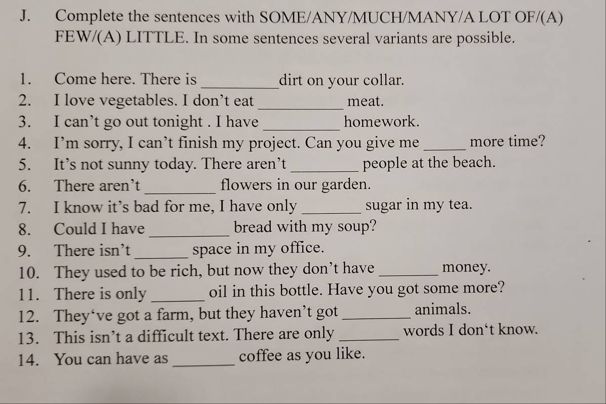 Complete the sentences with SOME/ANY/MUCH/MANY/A LOT OF/(A) 
FEW/(A) LITTLE. In some sentences several variants are possible. 
1. Come here. There is _dirt on your collar. 
2. I love vegetables. I don’t eat _meat. 
3. I can’t go out tonight . I have _homework. 
4. I’m sorry, I can’t finish my project. Can you give me _more time? 
5. It’s not sunny today. There aren’t _people at the beach. 
6. There aren’t _flowers in our garden. 
7. I know it’s bad for me, I have only _sugar in my tea. 
_ 
8. Could I have bread with my soup? 
9. There isn’t _space in my office. 
10. They used to be rich, but now they don’t have _money. 
11. There is only _oil in this bottle. Have you got some more? 
12. They‘ve got a farm, but they haven’t got_ 
animals. 
13. This isn’t a difficult text. There are only _words I don‘t know. 
14. You can have as _coffee as you like.