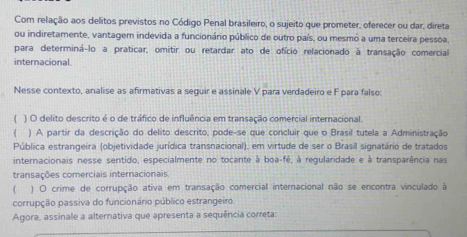 Com relação aos delitos previstos no Código Penal brasileiro, o sujeito que prometer, oferecer ou dar, direta 
ou indiretamente, vantagem indevida a funcionário público de outro país, ou mesmó a uma terceira pessoa, 
para determiná-lo a praticar, omitir ou retardar ato de ofício relacionado à transação comercial 
internacional 
Nesse contexto, analise as afirmativas a seguir e assinale V para verdadeiro e F para falso: 
( ) O delito descrito é o de tráfico de influência em transação comercial internacional. 
( ) A partir da descrição do delito descrito, pode-se que concluir que o Brasil tutela a Administração 
Pública estrangeira (objetividade jurídica transnacional), em virtude de ser o Brasil signatário de tratados 
internacionais nesse sentido, especialmente no tocante à boa-fé, à regularidade e à transparência nas 
transações comerciais internacionais. 
( ) O crime de corrupção ativa em transação comercial internacional não se encontra vinculado à 
corrupção passiva do funcionário público estrangeiro. 
Agora, assinale a alternativa que apresenta a sequência correta: