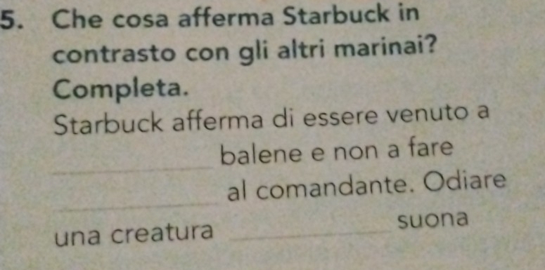 Che cosa afferma Starbuck in 
contrasto con gli altri marinai? 
Completa. 
Starbuck afferma di essere venuto a 
_ 
balene e non a fare 
_ 
al comandante. Odiare 
una creatura _suona