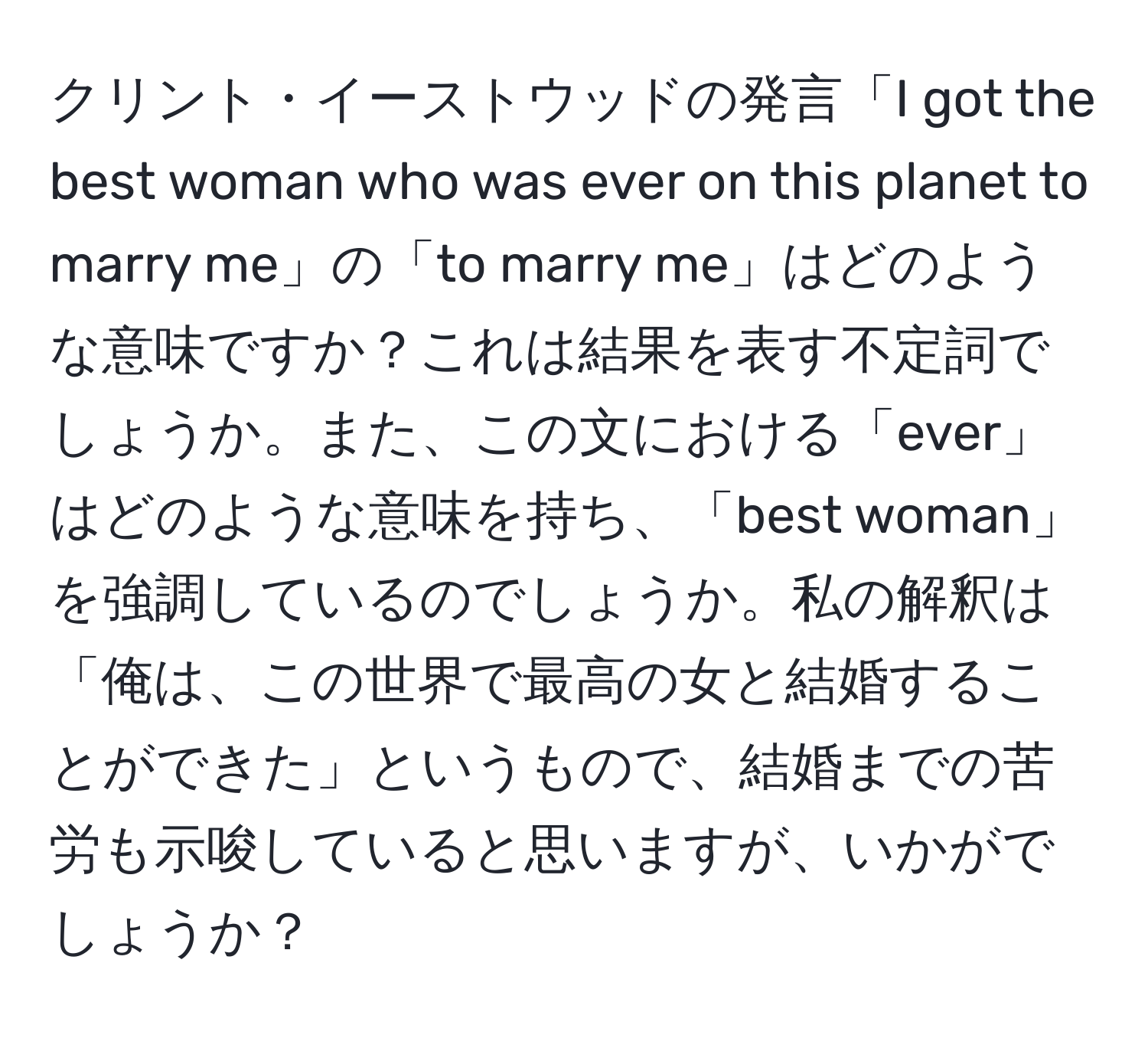 クリント・イーストウッドの発言「I got the best woman who was ever on this planet to marry me」の「to marry me」はどのような意味ですか？これは結果を表す不定詞でしょうか。また、この文における「ever」はどのような意味を持ち、「best woman」を強調しているのでしょうか。私の解釈は「俺は、この世界で最高の女と結婚することができた」というもので、結婚までの苦労も示唆していると思いますが、いかがでしょうか？