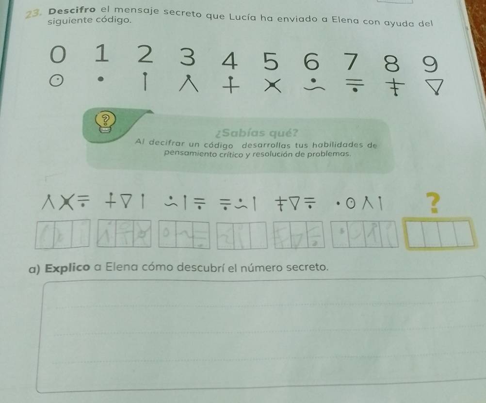 Descifro el mensaje secreto que Lucía ha enviado a Elena con ayuda del 
siguiente código.
1 2 3 4 5 6 7 8
D 
+ X 
¿Sabías qué? 
Al decifrar un código desarrollas tus habilidades de 
pensamiento crítico y resolución de problemas. 
- 
? 
D
5
a) Explico a Elena cómo descubrí el número secreto.