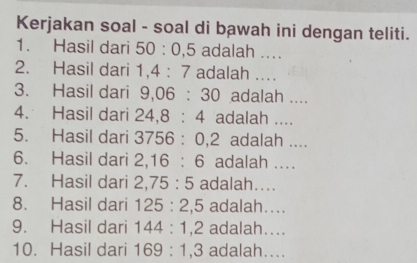 Kerjakan soal - soal di bawah ini dengan teliti. 
1. Hasil dari 50:0,5 adalah .... 
2. Hasil dari 1, 4:7 adalah .... 
3. Hasil dari 9, 06:30 adalah .... 
4. Hasil dari 24, 8:4 adalah .... 
5. Hasil dari 3756:0, 2 adalah .... 
6. Hasil dari 2, 16:6 adalah .... 
7. Hasil dari 2, 75:5 adalah.... 
8. Hasil dari 125:2, 5 adalah.... 
9. Hasil dari 144:1, 2 adalah.... 
10. Hasil dari 169:1 3 adalah....