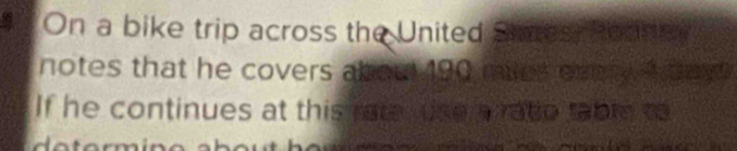# On a bike trip across the United Swes, Roas 
notes that he covers abou 190 miles every A day
If he continues at this rate se a ratio table to 
a