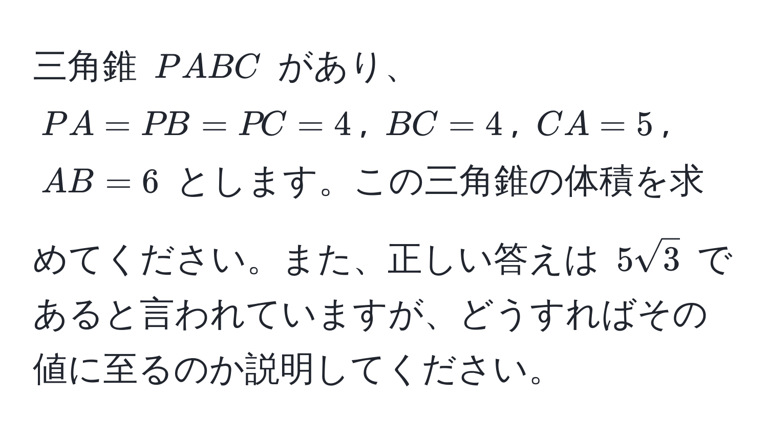 三角錐 $PABC$ があり、$PA = PB = PC = 4$, $BC = 4$, $CA = 5$, $AB = 6$ とします。この三角錐の体積を求めてください。また、正しい答えは $5sqrt(3)$ であると言われていますが、どうすればその値に至るのか説明してください。