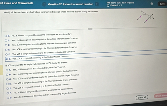 lel Lines and Tranversals Question 37, Instructor-created question HW Scares 90%. 36 of 40 points Points: 0 of 1 Save
Identify all the numbered angles that are congruent to the angle whose measure is given. Justify each answer.
B. No, ∠ 4 is not congruent because the two angles are supplementary.
C. Yes, ∠ 4 is congruent according to the Same-Side Interior Angles Converse.
D. Yes. ∠ A is congnuent according to the Alternate Interior Angles Converse.
E. Yes, ∠ 4 is congruent according to the Alternale ExteriorAngles Converse.
F. Yes, ∠ A is congruent according to the Corresponding Angles Converse.
G. Yes, ∠ A is congruent according to the Vertical Angles Theorem.
Is ∠ 5 congruent to the angle that measures 110° ? JusSify the answer.
A. Yes, ∠ 5 is congruent according to the Linear Pair Theorem.
B. Yes. ∠ 5 is congruent according to the Alternate Exterior Angles Converse.
C. Yes. ∠ 5 is congruer according to the Same-Side Interior Angles Converse.
D. Yes. ∠ 5 is congruent according to the Alternale Interior Angles Converse.
E. Yos. ∠ 5 is congruent according to the Vertical Angles Theorem.
F. No. ∠ 5 is not congruent because the two angles are supplementary.
G. Yes. ∠ 5 is congruent according to the Corresponding Angles Converse.
Clear all =heck ar===