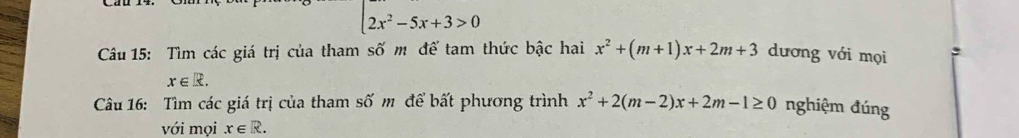 2x^2-5x+3>0
Câu 15: Tìm các giá trị của tham số m để tam thức bậc hai x^2+(m+1)x+2m+3 dương với mọi
x∈ R. 
Câu 16: Tìm các giá trị của tham số m để bất phương trình x^2+2(m-2)x+2m-1≥ 0 nghiệm đúng 
với mọi x∈ R.