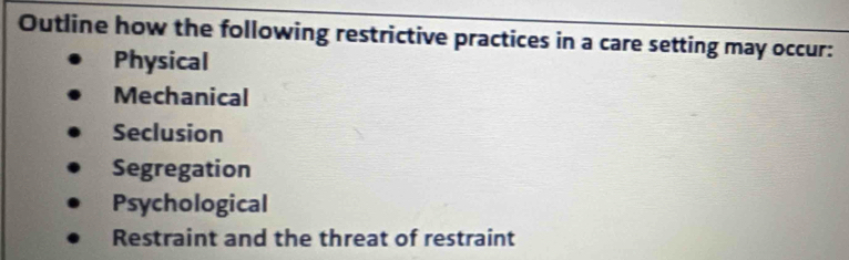 Outline how the following restrictive practices in a care setting may occur:
Physical
Mechanical
Seclusion
Segregation
Psychological
Restraint and the threat of restraint