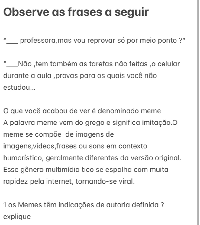 Observe as frases a seguir 
_professora,mas vou reprovar só por meio ponto ?" 
_Não ,tem também as tarefas não feitas ,o celular 
durante a aula ,provas para os quais você não 
estudou... 
O que você acabou de ver é denominado meme 
A palavra meme vem do grego e significa imitação.O 
meme se compõe de imagens de 
imagens,vídeos,frases ou sons em contexto 
humorístico, geralmente diferentes da versão original. 
Esse gênero multimídia tico se espalha com muita 
rapidez pela internet, tornando-se viral. 
1 os Memes têm indicações de autoria definida ? 
explique