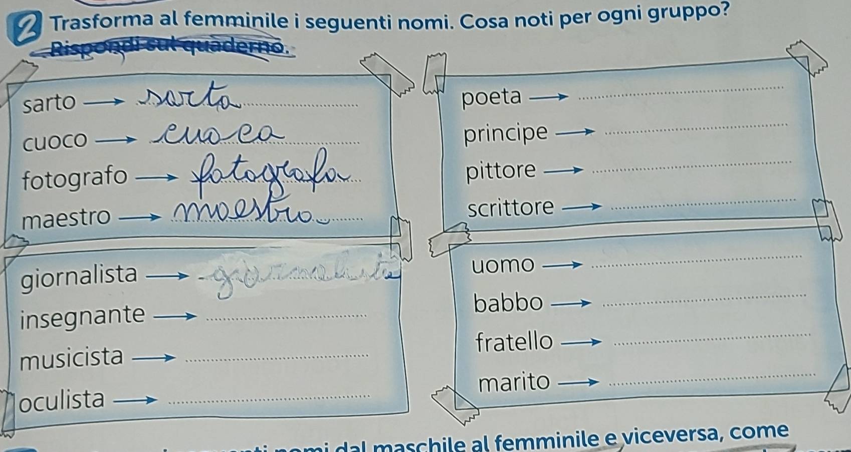 Trasforma al femminile i seguenti nomi. Cosa noti per ogni gruppo? 
_ 
sarto _poeta_ 
_ 
_ 
cuoco_ 
principe 
_ 
fotografo__ 
pittore 
maestro _scrittore 
_ 
giornalista __uomo 
_ 
insegnante_ 
babbo 
musicista _fratello 
_ 
marito 
_ 
oculista_ 
ai da maschile al femminile e viceversa, come