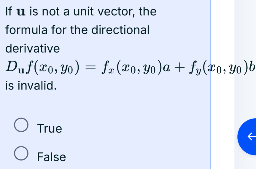 If u is not a unit vector, the
formula for the directional
derivative
D_uf(x_0,y_0)=f_x(x_0,y_0)a+f_y(x_0,y_0)b
is invalid.
True
False