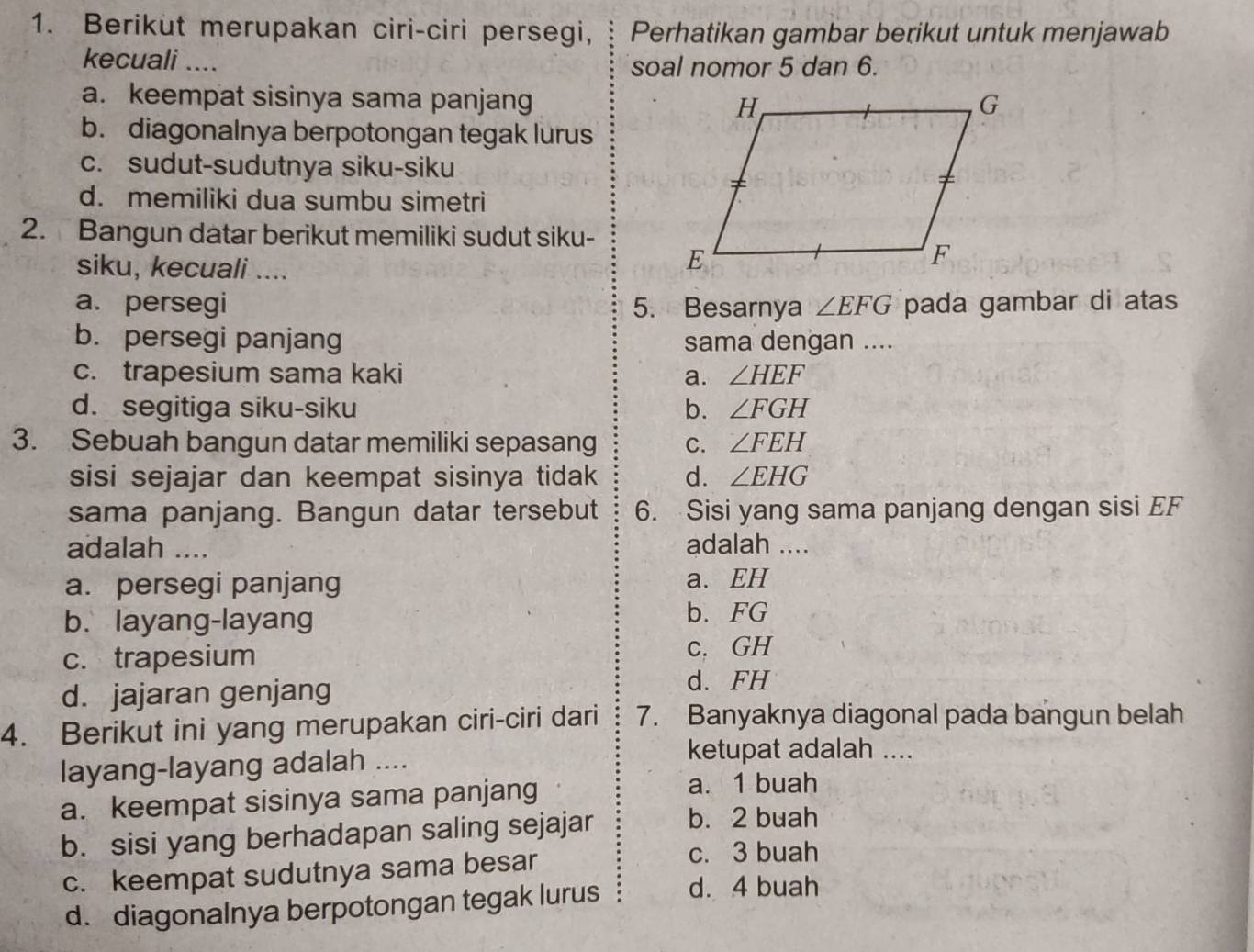 Berikut merupakan ciri-ciri persegi, Perhatikan gambar berikut untuk menjawab
kecuali .... soal nomor 5 dan 6.
a. keempat sisinya sama panjang
b. diagonalnya berpotongan tegak lurus
c. sudut-sudutnya siku-siku
d. memiliki dua sumbu simetri
2. Bangun datar berikut memiliki sudut siku-
siku, kecuali ....
a. persegi 5. Besarnya ∠ EFG pada gambar di atas
b. persegi panjang sama dengan ....
c. trapesium sama kaki a. ∠ HEF
d. segitiga siku-siku b. ∠ FGH
3. Sebuah bangun datar memiliki sepasang C. ∠ FEH
sisi sejajar dan keempat sisinya tidak d. ∠ EHG
sama panjang. Bangun datar tersebut 6. Sisi yang sama panjang dengan sisi EF
adalah .... adalah ....
a. persegi panjang a. EH
b. layang-layang
b. FG
c. trapesium c. GH
d. jajaran genjang
d. FH
4. Berikut ini yang merupakan ciri-ciri dari 7. Banyaknya diagonal pada bangun belah
layang-layang adalah ....
ketupat adalah ....
a. keempat sisinya sama panjang
a. 1 buah
b. sisi yang berhadapan saling sejajar b. 2 buah
c. keempat sudutnya sama besar
c. 3 buah
d. diagonalnya berpotongan tegak lurus d. 4 buah