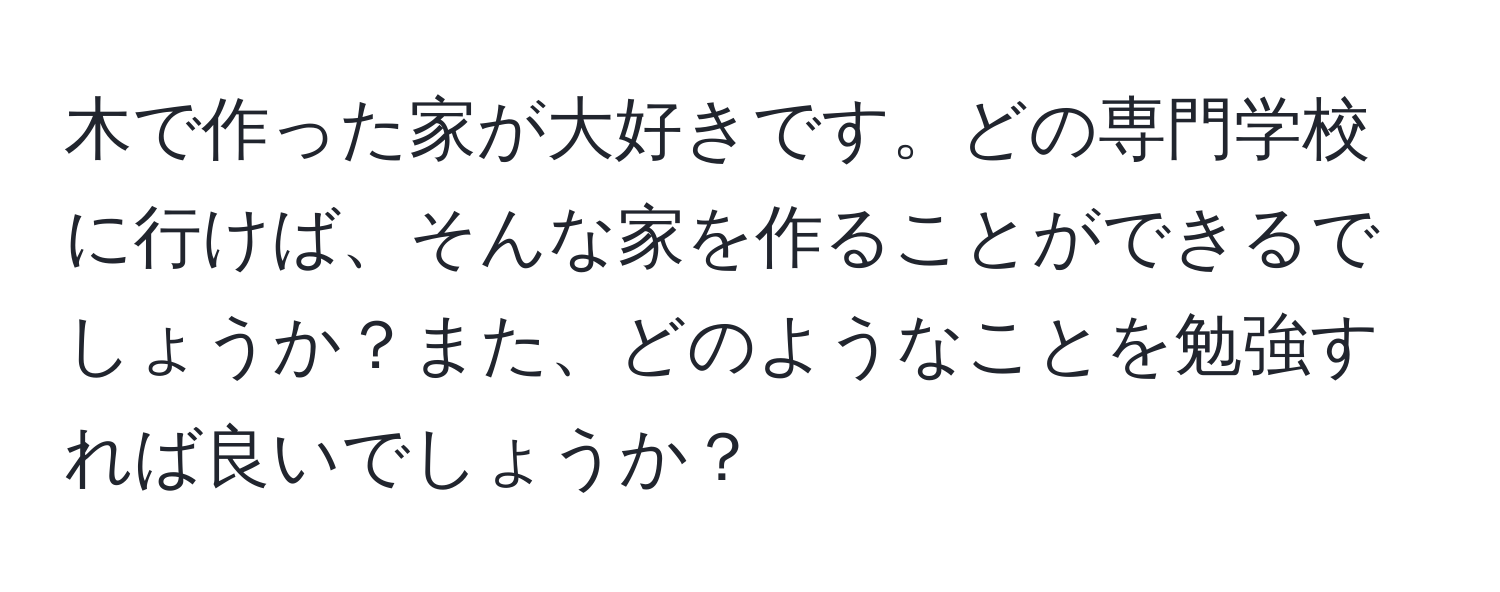 木で作った家が大好きです。どの専門学校に行けば、そんな家を作ることができるでしょうか？また、どのようなことを勉強すれば良いでしょうか？