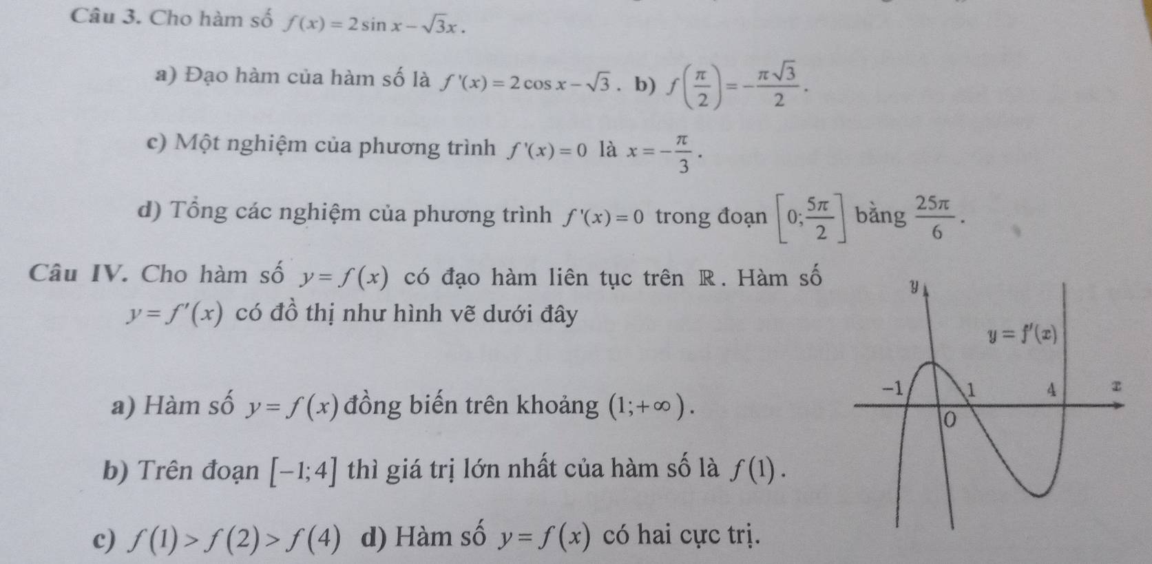 Cho hàm số f(x)=2sin x-sqrt(3)x.
a) Đạo hàm của hàm số là f'(x)=2cos x-sqrt(3). b) f( π /2 )=- π sqrt(3)/2 .
c) Một nghiệm của phương trình f'(x)=0 là x=- π /3 .
d) Tổng các nghiệm của phương trình f'(x)=0 trong đoạn [0; 5π /2 ] bằng  25π /6 .
Câu IV. Cho hàm số y=f(x) có đạo hàm liên tục trên R. Hàm số
y=f'(x) có đồ thị như hình vẽ dưới đây
a) Hàm số y=f(x) đồng biến trên khoảng (1;+∈fty ).
b) Trên đoạn [-1;4] thì giá trị lớn nhất của hàm số là f(1).
c) f(1)>f(2)>f(4) d) Hàm số y=f(x) có hai cực trị.