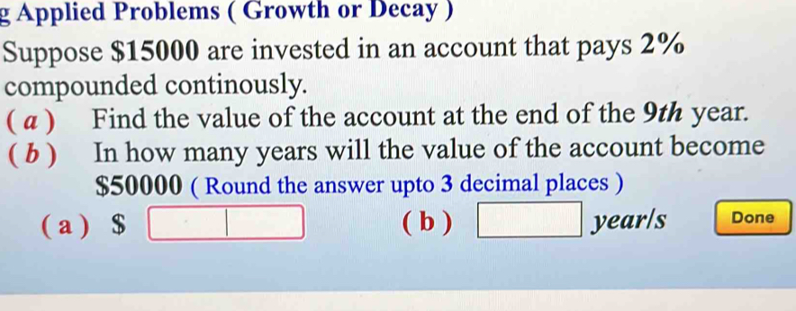 Applied Problems ( Growth or Decay ) 
Suppose $15000 are invested in an account that pays 2%
compounded continously. 
( α ) Find the value of the account at the end of the 9th year. 
( b ) In how many years will the value of the account become
$50000 ( Round the answer upto 3 decimal places ) 
( a ) $ □ □  ( b ) □ year /s Done