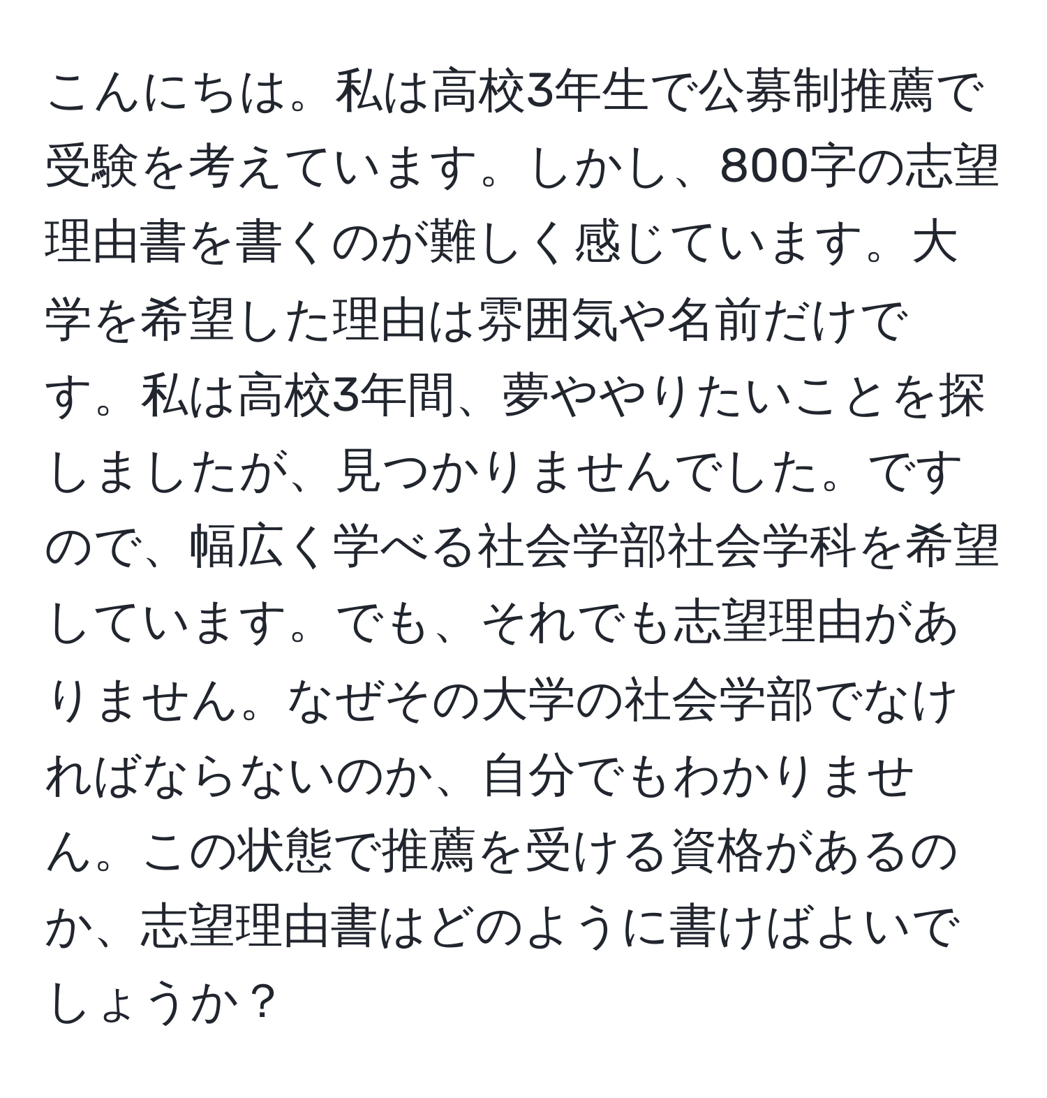 こんにちは。私は高校3年生で公募制推薦で受験を考えています。しかし、800字の志望理由書を書くのが難しく感じています。大学を希望した理由は雰囲気や名前だけです。私は高校3年間、夢ややりたいことを探しましたが、見つかりませんでした。ですので、幅広く学べる社会学部社会学科を希望しています。でも、それでも志望理由がありません。なぜその大学の社会学部でなければならないのか、自分でもわかりません。この状態で推薦を受ける資格があるのか、志望理由書はどのように書けばよいでしょうか？