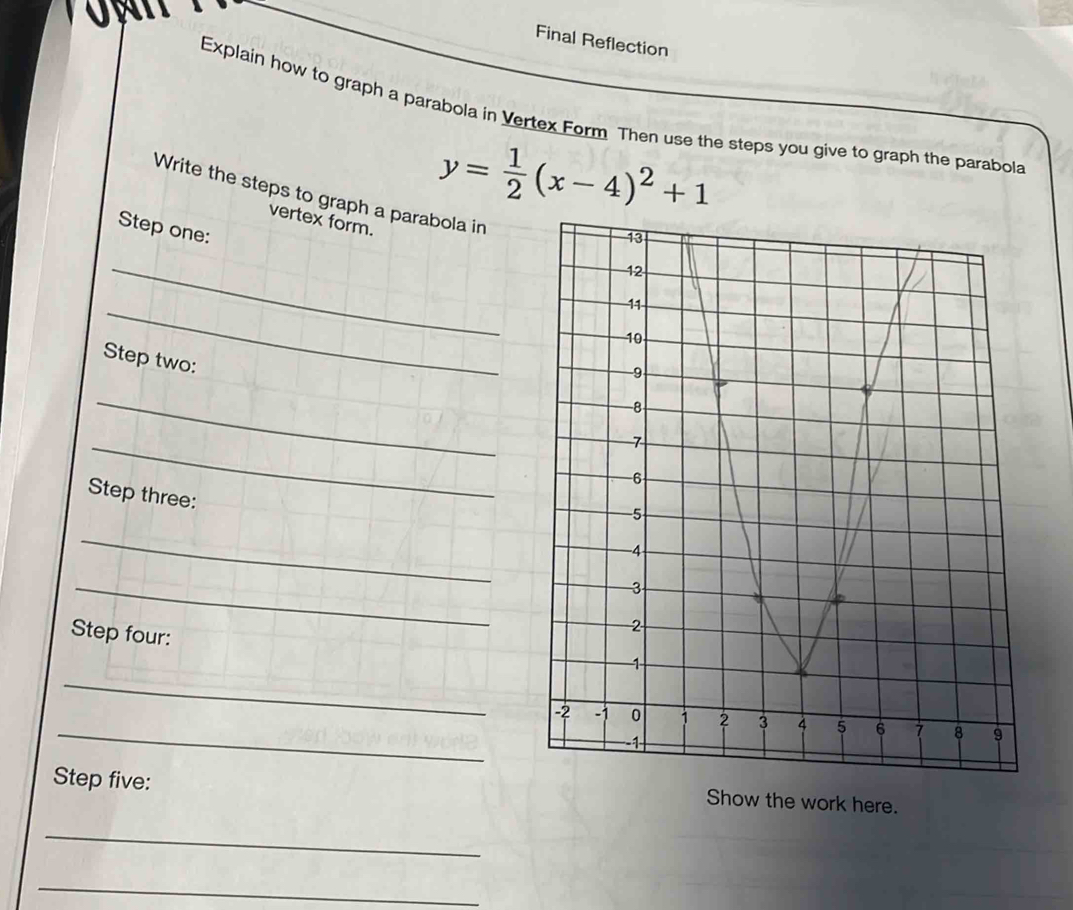 Final Reflection 
Explain how to graph a parabola in Vertex Form Then use the steps you give to graph the parabola 
Write the steps to graph a parabola in 
vertex form.
y= 1/2 (x-4)^2+1
Step one: 
_ 
_ 
Step two: 
_ 
_ 
Step three 
_ 
_ 
Step four: 
_ 
_ 
Step five: 
Show the work here. 
_ 
_