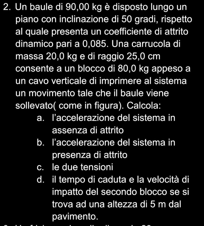 Un baule di 90,00 kg è disposto lungo un
piano con inclinazione di 50 gradi, rispetto
al quale presenta un coefficiente di attrito
dinamico pari a 0,085. Una carrucola di
massa 20,0 kg e di raggio 25,0 cm
consente a un blocco di 80,0 kg appeso a
un cavo verticale di imprimere al sistema
un movimento tale che il baule viene
sollevato( come in figura). Calcola:
a. l’accelerazione del sistema in
assenza di attrito
b. I’accelerazione del sistema in
presenza di attrito
c. le due tensioni
d. il tempo di caduta e la velocità di
impatto del secondo blocco se si
trova ad una altezza di 5 m dal
pavimento.