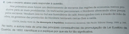 Leia o excerto abaixo para responder à questão. 
Nos primeiros anos houve um deslocamento de escravos das regiões de economia menos pro- 
dutiva para as mais promissoras. Os traficantes percorreram o Nordeste oferecendo altos preços 
pelos escravos. Vendiam-nos no Sul aos fazendeiros de café. Preocupados com a evasão de mão de 
obra, os governos das províncias do Nordeste tentaram cercar-lhes a saída. 
COSTA, Emília Viotti da. Da Monarquia à República: momentos decisivos, São Paulo: Editora Unesp, 1999, p. 299, 
No texto, a autora trata de uma das principais consequências da promulgação da Lei Eusébio de 
Queirós, de 1850. Identifique-a e explique por que ela foi tão significativa.