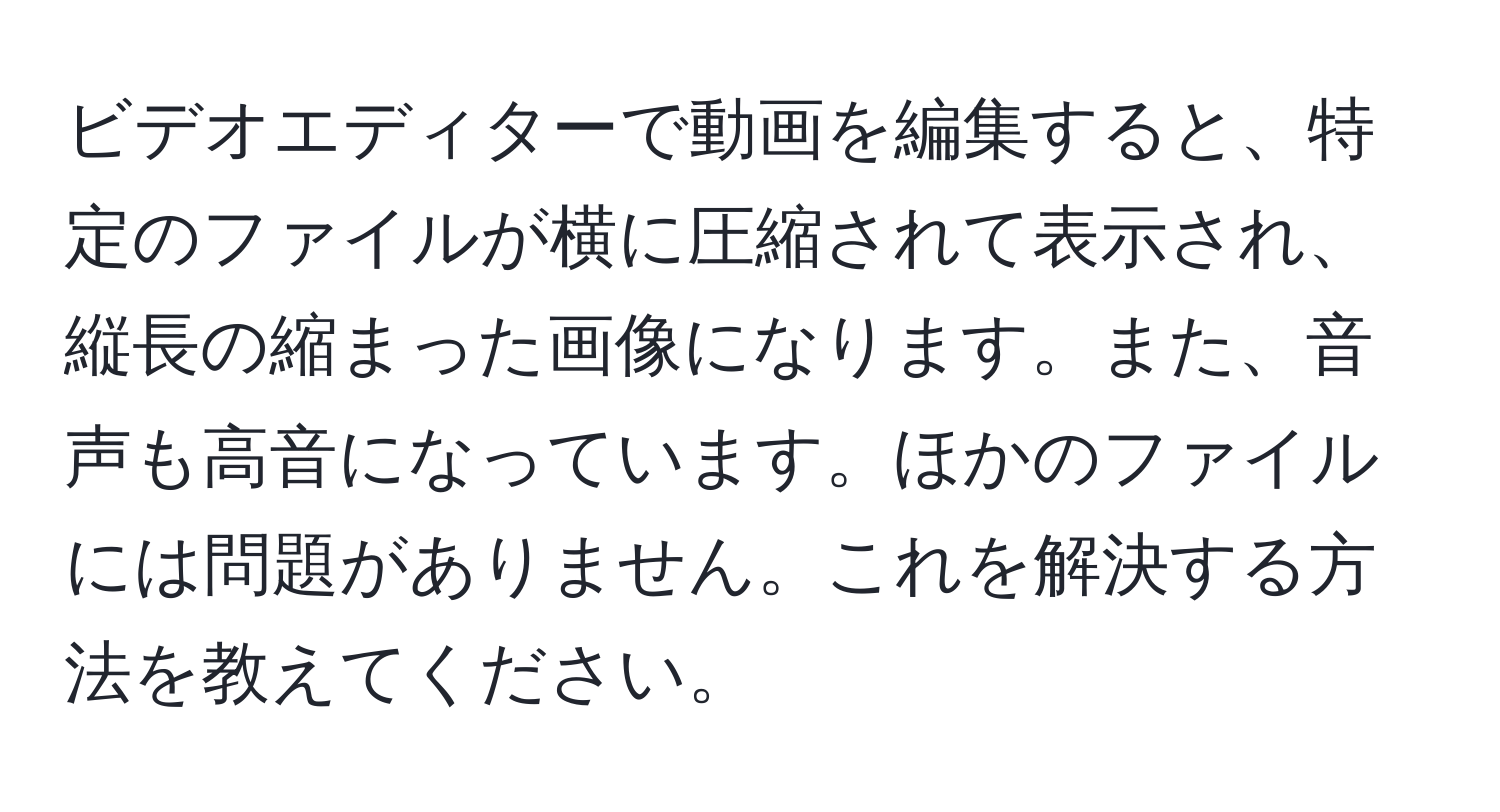 ビデオエディターで動画を編集すると、特定のファイルが横に圧縮されて表示され、縦長の縮まった画像になります。また、音声も高音になっています。ほかのファイルには問題がありません。これを解決する方法を教えてください。