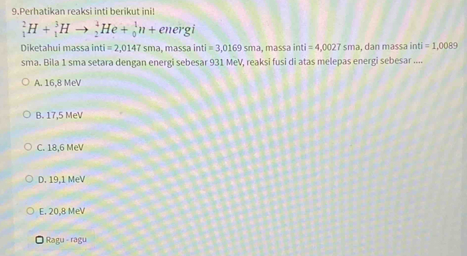 Perhatikan reaksi inti berikut ini!
_1^2H+_1^3Hto _2^4He+_0^1n+energi
Diketahui massa inti =2,0147sma,massa inti =3,0169sma,massaint =4,0027sma , dan massa inti =1,0089
sma. Bila 1 sma setara dengan energi sebesar 931 MeV, reaksi fusi di atas melepas energi sebesar ....
A. 16,8 MeV
B. 17,5 MeV
C. 18,6 MeV
D. 19,1 MeV
E. 20,8 MeV
* Ragu - ragu