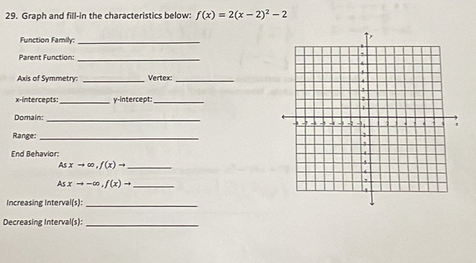 Graph and fill-in the characteristics below: f(x)=2(x-2)^2-2
Function Family:_ 
Parent Function:_ 
Axis of Symmetry: _Vertex:_ 
x-intercepts: _y-intercept:_ 
Domain: _ 
Range:_ 
End Behavior:
Asxto ∈fty , f(x)to _ 
_ Asxto -∈fty , f(x)to
Increasing Interval (s) _ 
Decreasing Interval(s):_