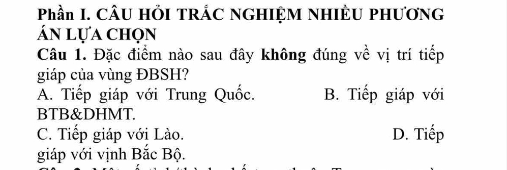 Phần I. CÂU HỚI TRÁC NGHIỆM NHIÈU PHƯƠNG
ấn lựa chọn
Câu 1. Đặc điểm nào sau đây không đúng về vị trí tiếp
giáp của vùng ĐBSH?
A. Tiếp giáp với Trung Quốc. B. Tiếp giáp với
BTB&DHMT.
C. Tiếp giáp với Lào. D. Tiếp
giáp với vịnh Bắc Bộ.