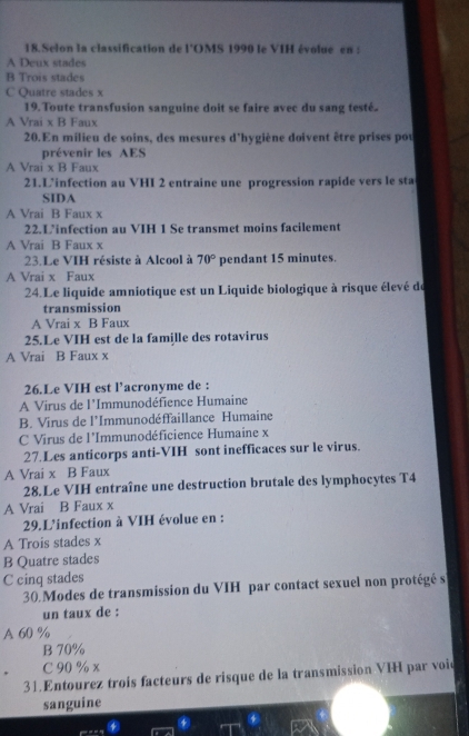 Selon la classification de l’OMS 1990 le VIH évolue en :
A Deux stades
B Trois stades
C Quatre stades x
19. Toute transfusion sanguine doit se faire avec du sang testé.
A Vrai x B Faux
20. En milieu de soins, des mesures d'hygiène doivent être prises pou
prévenir les AES
A Vrai x B Faux
21.L’infection au VHI 2 entraine une progression rapide vers le sta
SIDA
A Vrai B Faux x
22.L’infection au VIH 1 Se transmet moins facilement
A Vrai B Faux x
23.Le VIH résiste à Alcool à 70° pendant 15 minutes.
A Vrai x Faux
24.Le liquide amniotique est un Liquide biologique à risque élevé de
transmission
A Vrai x B Faux
25.Le VIH est de la famille des rotavirus
A Vrai B Faux x
26.Le VIH est l’acronyme de :
A Virus de l'Immunodéfience Humaine
B. Virus de l'Immunodéffaillance Humaine
C Virus de l'Immunodéficience Humaine x
27.Les anticorps anti-VIH sont inefficaces sur le virus.
A Vrai x B Faux
28.Le VIH entraîne une destruction brutale des lymphocytes T4
A Vrai B Faux x
29.L'infection à VIH évolue en :
A Trois stades x
B Quatre stades
C cinq stades
30 Modes de transmission du VIH par contact sexuel non protégé s
un taux de :
A 60 %
B 70%
C 90 % x
31.Entourez trois facteurs de risque de la transmission VIH par voie
sanguine
4