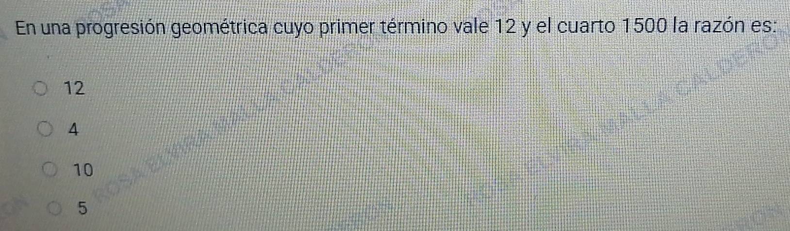 En una progresión geométrica cuyo primer término vale 12 y el cuarto 1500 la razón es:
12
4
10
5