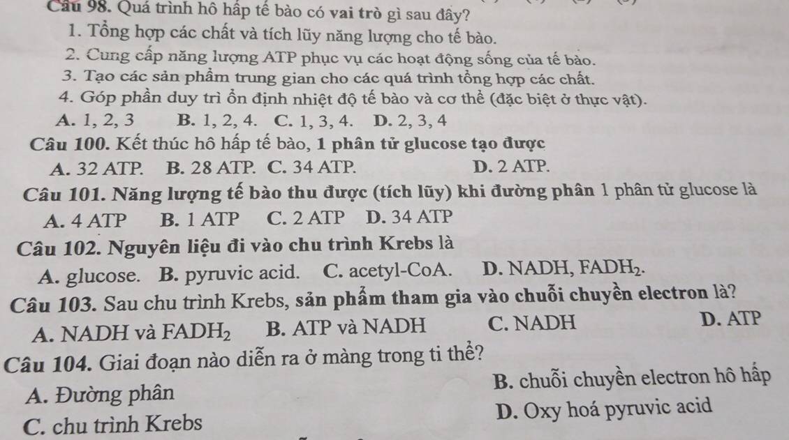 Quá trình hô hấp tế bào có vai trò gì sau đầy?
1. Tổng hợp các chất và tích lũy năng lượng cho tế bào.
2. Cung cấp năng lượng ATP phục vụ các hoạt động sống của tế bào.
3. Tạo các sản phẩm trung gian cho các quá trình tổng hợp các chất.
4. Góp phần duy trì ổn định nhiệt độ tế bào và cơ thể (đặc biệt ở thực vật).
A. 1, 2, 3 B. 1, 2, 4. C. 1, 3, 4. D. 2, 3, 4
Câu 100. Kết thúc hô hấp tế bào, 1 phân tử glucose tạo được
A. 32 ATP B. 28 ATP. C. 34 ATP. D. 2 ATP.
Câu 101. Năng lượng tế bào thu được (tích lũy) khi đường phân 1 phân tử glucose là
A. 4 ATP B. 1 ATP C. 2 ATP D. 34 ATP
Câu 102. Nguyên liệu đi vào chu trình Krebs là
A. glucose. B. pyruvic acid. C. acetyl-CoA. D. NADH, FADH_2. 
Câu 103. Sau chu trình Krebs, sản phẩm tham gia vào chuỗi chuyền electron là?
A. NADH và FADH_2 B. ATP và NADH C. NADH D. ATP
Câu 104. Giai đoạn nào diễn ra ở màng trong ti thể?
A. Đường phân B. chuỗi chuyền electron hô hấp
C. chu trình Krebs D. Oxy hoá pyruvic acid