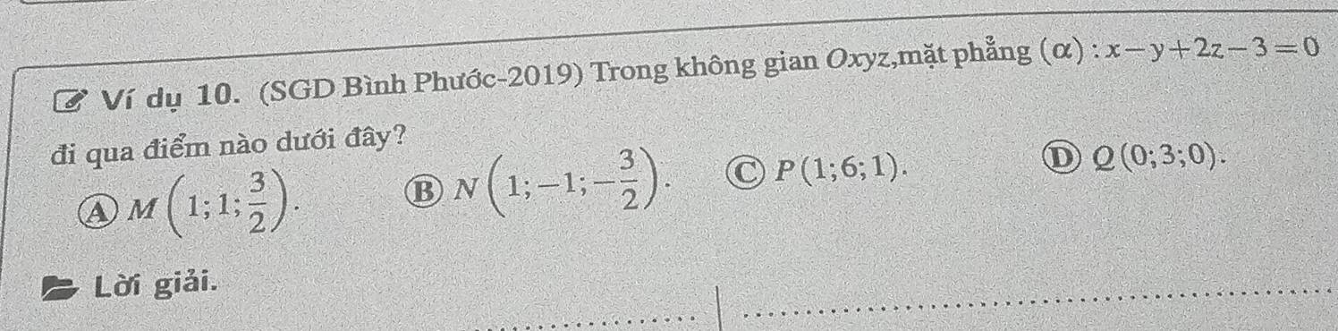 Ví dụ 10. (SGD Bình Phước-2019) Trong không gian Oxyz,mặt phẳng (α) : x-y+2z-3=0
đi qua điểm nào dưới đây?
a M(1;1; 3/2 ).
B N(1;-1;- 3/2 ). C P(1;6;1). D Q(0;3;0). 
Lời giải.