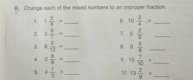 Change each of the mixed numbers to an improper fraction. 
1. 1 5/8 = _ 10 3/4 = _ 
6. 
2. 3 6/7 = _ 7. 5 2/5  _ 
3. 8 5/12 = _ 8. 6 5/6  _ 
4. 2 8/9 = _ 9. 15 7/10 = _ 
5. 4 1/3 = _ 10. 13 2/9 = _