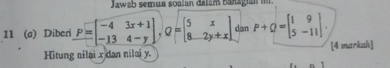 Jawab semua soalan dalám banagian i.
11 (a) Diberi P=beginbmatrix -4&3x+1 -13&4-yendbmatrix , Q=beginbmatrix 5&x 8&2y+xendbmatrix dan P+Q=beginbmatrix 1&9 5&-11endbmatrix. 
[4 markah]
Hitung nilai x dan nilai y.
1