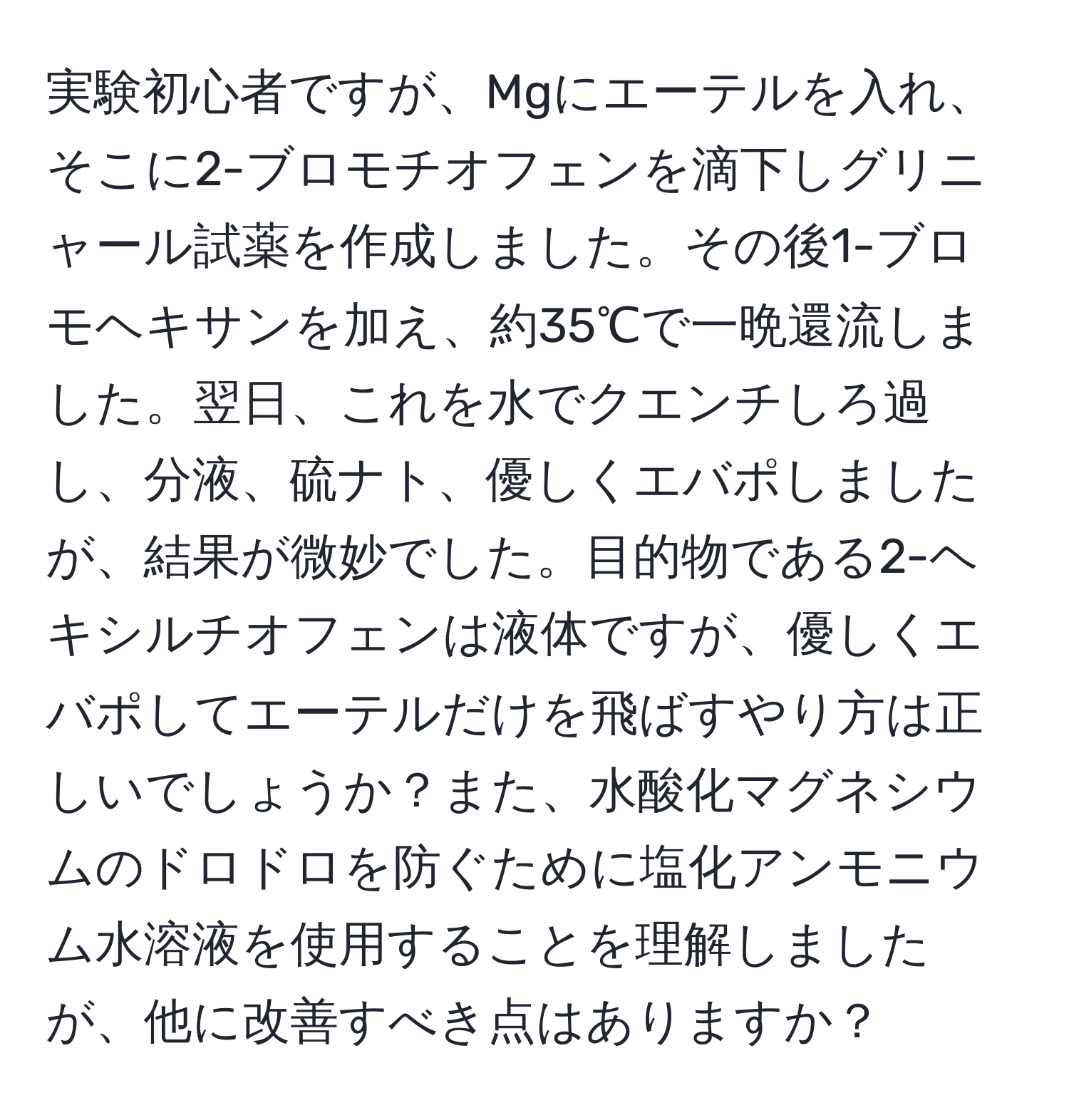 実験初心者ですが、Mgにエーテルを入れ、そこに2-ブロモチオフェンを滴下しグリニャール試薬を作成しました。その後1-ブロモヘキサンを加え、約35℃で一晩還流しました。翌日、これを水でクエンチしろ過し、分液、硫ナト、優しくエバポしましたが、結果が微妙でした。目的物である2-ヘキシルチオフェンは液体ですが、優しくエバポしてエーテルだけを飛ばすやり方は正しいでしょうか？また、水酸化マグネシウムのドロドロを防ぐために塩化アンモニウム水溶液を使用することを理解しましたが、他に改善すべき点はありますか？