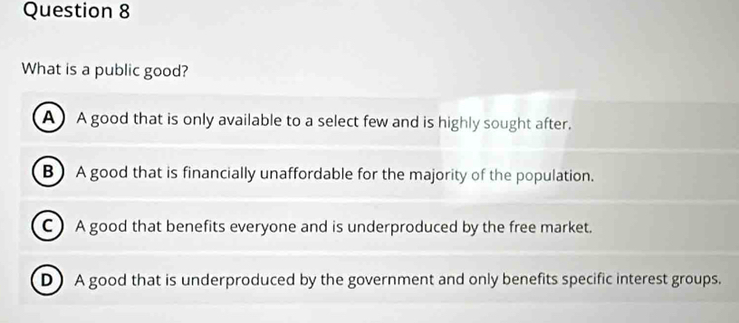 What is a public good?
A ) A good that is only available to a select few and is highly sought after.
B) A good that is financially unaffordable for the majority of the population.
C ) A good that benefits everyone and is underproduced by the free market.
D) A good that is underproduced by the government and only benefits specific interest groups.