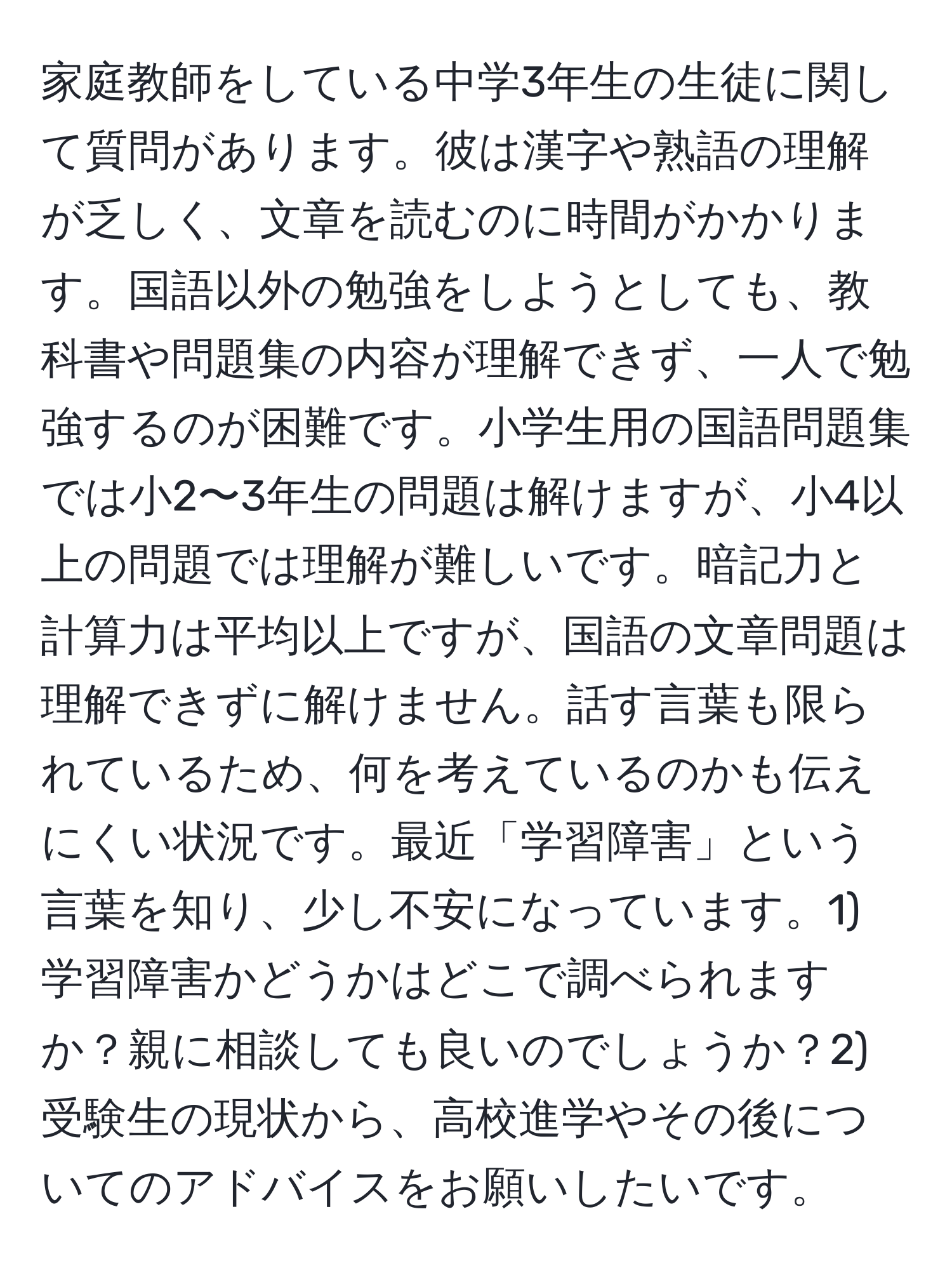 家庭教師をしている中学3年生の生徒に関して質問があります。彼は漢字や熟語の理解が乏しく、文章を読むのに時間がかかります。国語以外の勉強をしようとしても、教科書や問題集の内容が理解できず、一人で勉強するのが困難です。小学生用の国語問題集では小2〜3年生の問題は解けますが、小4以上の問題では理解が難しいです。暗記力と計算力は平均以上ですが、国語の文章問題は理解できずに解けません。話す言葉も限られているため、何を考えているのかも伝えにくい状況です。最近「学習障害」という言葉を知り、少し不安になっています。1) 学習障害かどうかはどこで調べられますか？親に相談しても良いのでしょうか？2) 受験生の現状から、高校進学やその後についてのアドバイスをお願いしたいです。