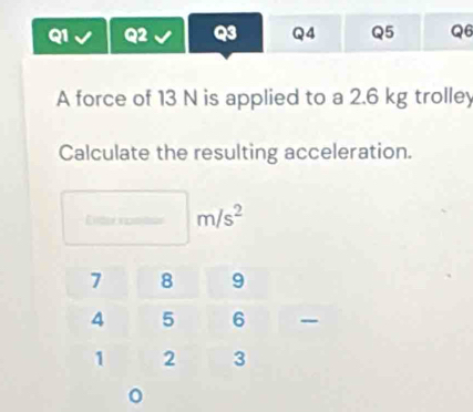 A force of 13 N is applied to a 2.6 kg trolley 
Calculate the resulting acceleration.
m/s^2