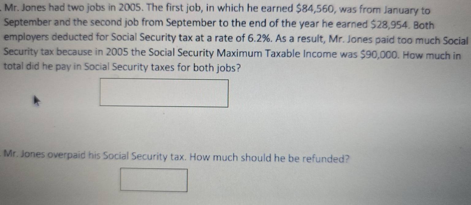 Mr. Jones had two jobs in 2005. The first job, in which he earned $84,560, was from January to 
September and the second job from September to the end of the year he earned $28,954. Both 
employers deducted for Social Security tax at a rate of 6.2%. As a result, Mr. Jones paid too much Social 
Security tax because in 2005 the Social Security Maximum Taxable Income was $90,000. How much in 
total did he pay in Social Security taxes for both jobs? 
Mr. Jones overpaid his Social Security tax. How much should he be refunded?