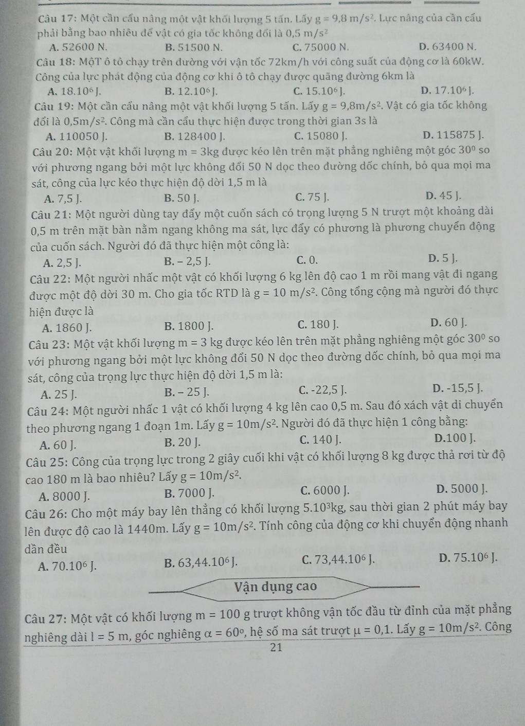 Một cần cấu nâng một vật khối lượng 5 tấn. Lấy g=9,8m/s^2. Lực nâng của cần cấu
phải bằng bao nhiêu để vật có gia tốc không đổi là 0,5m/s^2
A. 52600 N. B. 51500 N. C. 75000 N. D. 63400 N.
Câu 18: MộT ô tô chạy trên đường với vận tốc 72km/h với công suất của động cơ là 60kW.
Công của lực phát động của động cơ khi ô tô chạy được quãng đường 6km là
A. 18.10^6J. B. 12.10^6J. C. 15.10^6J. D. 17.10^6J.
Câu 19: Một cần cầu nâng một vật khối lượng 5 tấn. Lấy g=9,8m/s^2. Vật có gia tốc không
đối là 0,5m/s^2 F. Công mà cần cẩu thực hiện được trong thời gian 3s là
A. 110050 J. B. 128400 J. C. 15080 J. D. 115875 J.
Câu 20: Một vật khối lượng m=3kg được kéo lên trên mặt phẳng nghiêng một góc 30° so
với phương ngang bởi một lực không đổi 50 N dọc theo đường dốc chính, bỏ qua mọi ma
sát, công của lực kéo thực hiện độ dời 1,5 m là
A. 7,5 J. B. 50 J. C. 75 J. D. 45 ].
Câu 21: Một người dùng tay đẩy một cuốn sách có trọng lượng 5 N trượt một khoảng dài
0,5 m trên mặt bàn nằm ngang không ma sát, lực đẩy có phương là phương chuyển động
của cuốn sách. Người đó đã thực hiện một công là:
A. 2,5 ]. B. - 2,5 J. C. 0. D. 5 ].
Câu 22: Một người nhấc một vật có khối lượng 6 kg lên độ cao 1 m rồi mang vật đi ngang
được một độ dời 30 m. Cho gia tốc RTD là g=10m/s^2. Công tổng cộng mà người đó thực
hiện được là
A. 1860 J. B. 1800 J. C. 180 J. D. 60 J.
Câu 23: Một vật khối lượng m=3 kg được kéo lên trên mặt phẳng nghiêng một góc 30° so
với phương ngang bởi một lực không đổi 50 N dọc theo đường dốc chính, bỏ qua mọi ma
sát, công của trọng lực thực hiện độ dời 1,5 m là:
A. 25 J. B. - 25 J. C. -22,5 J. D. -15,5 J.
Câu 24: Một người nhấc 1 vật có khối lượng 4 kg lên cao 0,5 m. Sau đó xách vật di chuyển
theo phương ngang 1 đoạn 1m. Lấy g=10m/s^2 1. Người đó đã thực hiện 1 công bằng:
A. 60 J. B. 20 J. C. 140 J. D.100 J.
Câu 25: Công của trọng lực trong 2 giây cuối khi vật có khối lượng 8 kg được thả rơi từ độ
cao 180 m là bao nhiêu? Lấy g=10m/s^2.
A. 8000 J. B. 7000 J. C. 6000 J. D. 5000 J.
Câu 26: Cho một máy bay lên thẳng có khối lượng 5. 10^3k tg, sau thời gian 2 phút máy bay
lên được độ cao là 1440m. Lấy g=10m/s^2. Tính công của động cơ khi chuyển động nhanh
dần đều
A. 70.10^6J.
B. 63,44.10^6J. C. 73,44.10⁶ J. D. 75.10^6J.
Vận dụng cao
Câu 27: Một vật có khối lượng m=100 g trượt không vận tốc đầu từ đỉnh của mặt phẳng
nghiêng dài I=5m , góc nghiêng alpha =60° , hệ số ma sát trượt mu =0,1.. Lấy g=10m/s^2. Công
21